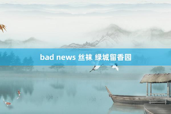 bad news 丝袜 绿城留香园