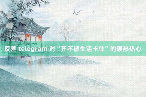 反差 telegram 对“齐不被生活卡住”的暖热热心