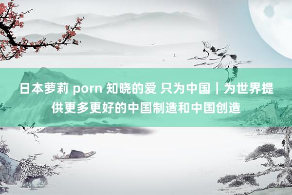 日本萝莉 porn 知晓的爱 只为中国｜为世界提供更多更好的中国制造和中国创造