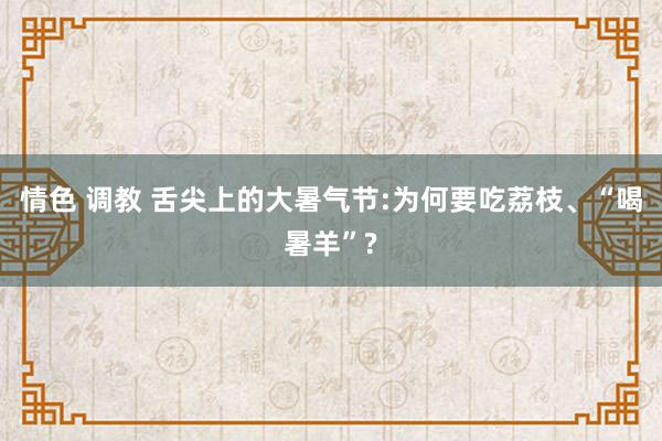 情色 调教 舌尖上的大暑气节:为何要吃荔枝、“喝暑羊”?