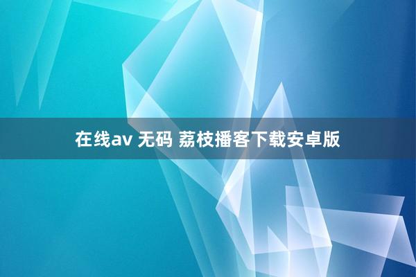 在线av 无码 荔枝播客下载安卓版