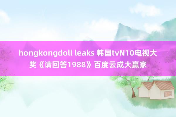 hongkongdoll leaks 韩国tvN10电视大奖《请回答1988》百度云成大赢家