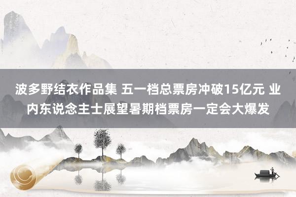 波多野结衣作品集 五一档总票房冲破15亿元 业内东说念主士展望暑期档票房一定会大爆发