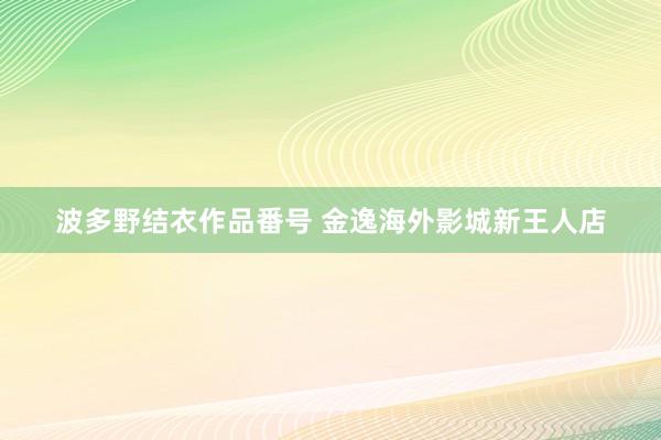 波多野结衣作品番号 金逸海外影城新王人店