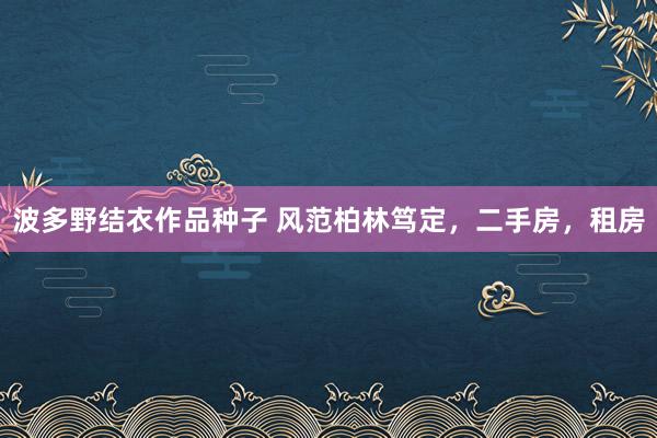 波多野结衣作品种子 风范柏林笃定，二手房，租房