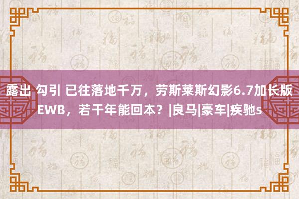 露出 勾引 已往落地千万，劳斯莱斯幻影6.7加长版EWB，若干年能回本？|良马|豪车|疾驰s