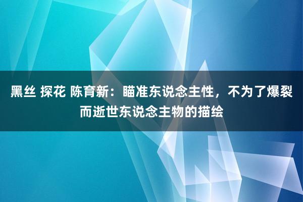 黑丝 探花 陈育新：瞄准东说念主性，不为了爆裂而逝世东说念主物的描绘