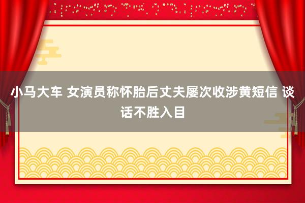 小马大车 女演员称怀胎后丈夫屡次收涉黄短信 谈话不胜入目