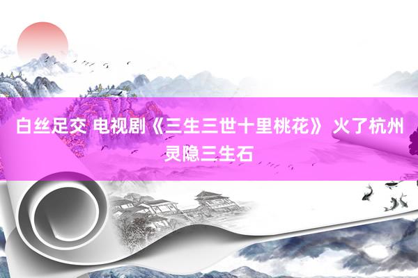 白丝足交 电视剧《三生三世十里桃花》 火了杭州灵隐三生石