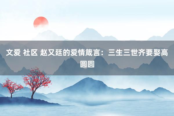 文爱 社区 赵又廷的爱情箴言：三生三世齐要娶高圆圆