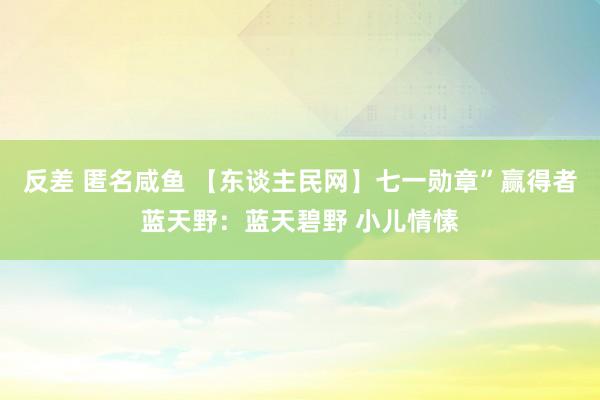 反差 匿名咸鱼 【东谈主民网】七一勋章”赢得者蓝天野：蓝天碧野 小儿情愫