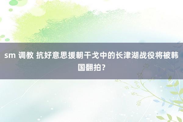 sm 调教 抗好意思援朝干戈中的长津湖战役将被韩国翻拍？