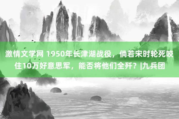 激情文学网 1950年长津湖战役，倘若宋时轮死咬住10万好意思军，能否将他们全歼？|九兵团