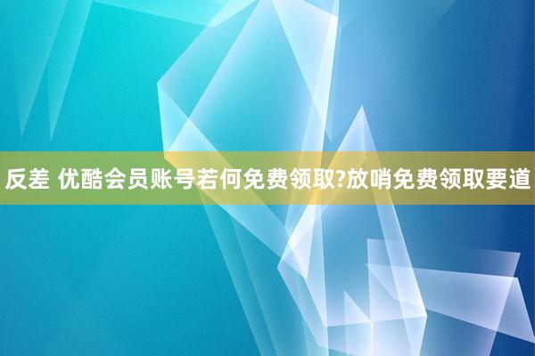 反差 优酷会员账号若何免费领取?放哨免费领取要道