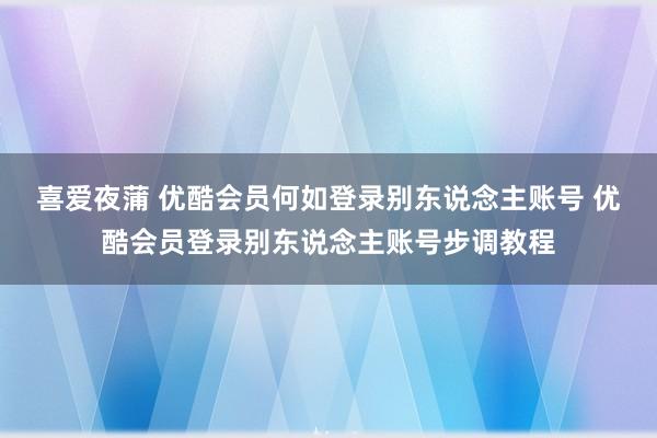 喜爱夜蒲 优酷会员何如登录别东说念主账号 优酷会员登录别东说念主账号步调教程