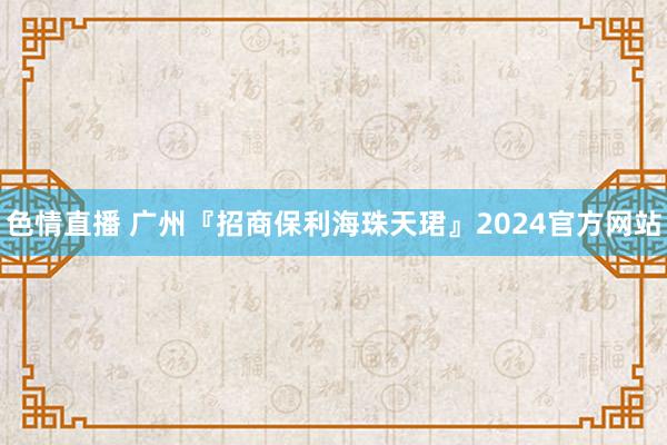 色情直播 广州『招商保利海珠天珺』2024官方网站