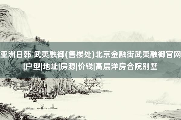 亚洲日韩 武夷融御(售楼处)北京金融街武夷融御官网|户型|地址|房源|价钱|高层洋房合院别墅