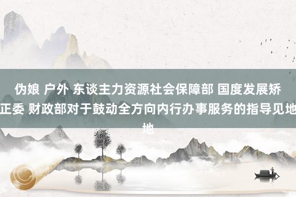 伪娘 户外 东谈主力资源社会保障部 国度发展矫正委 财政部对于鼓动全方向内行办事服务的指导见地