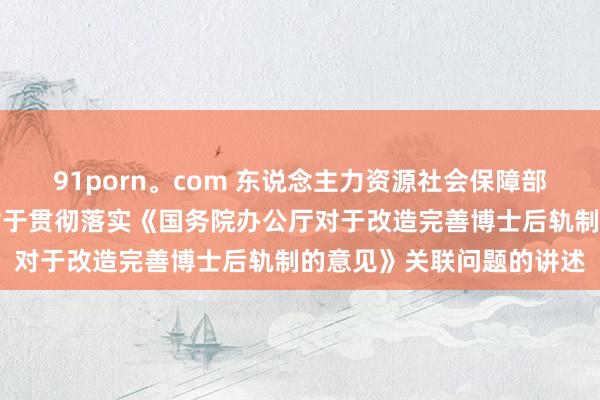 91porn。com 东说念主力资源社会保障部世界博士后处罚委员会对于贯彻落实《国务院办公厅对于改造完善博士后轨制的意见》关联问题的讲述