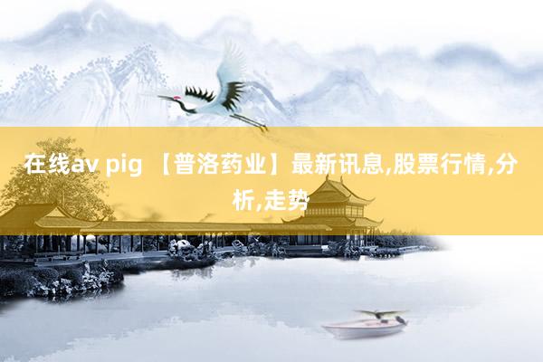 在线av pig 【普洛药业】最新讯息，股票行情，分析，走势