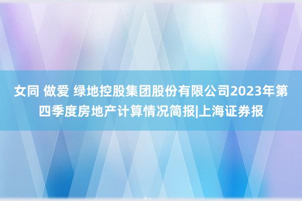 女同 做爱 绿地控股集团股份有限公司2023年第四季度房地产计算情况简报|上海证券报