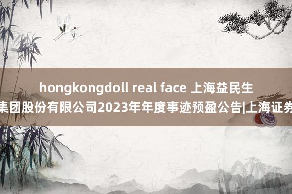 hongkongdoll real face 上海益民生意集团股份有限公司2023年年度事迹预盈公告|上海证券报