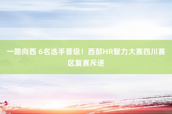 一路向西 6名选手晋级！西部HR智力大赛四川赛区复赛斥逐