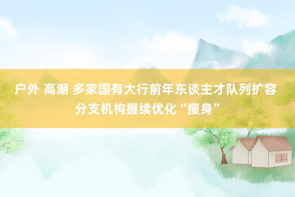 户外 高潮 多家国有大行前年东谈主才队列扩容 分支机构握续优化“瘦身”