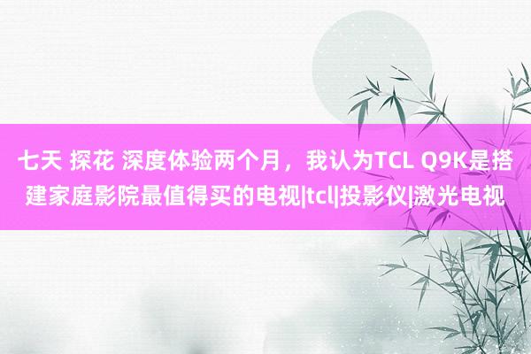 七天 探花 深度体验两个月，我认为TCL Q9K是搭建家庭影院最值得买的电视|tcl|投影仪|激光电视