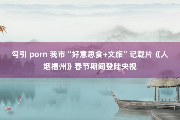 勾引 porn 我市“好意思食+文旅”记载片《人烟福州》春节期间登陆央视