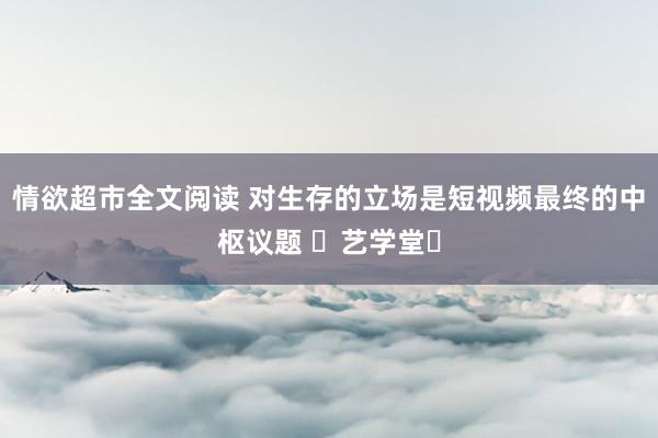 情欲超市全文阅读 对生存的立场是短视频最终的中枢议题 ▸艺学堂◂