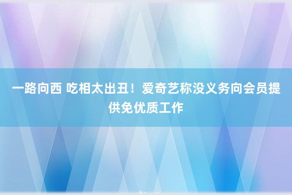 一路向西 吃相太出丑！爱奇艺称没义务向会员提供免优质工作