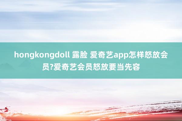 hongkongdoll 露脸 爱奇艺app怎样怒放会员?爱奇艺会员怒放要当先容