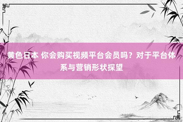 黄色日本 你会购买视频平台会员吗？对于平台体系与营销形状探望