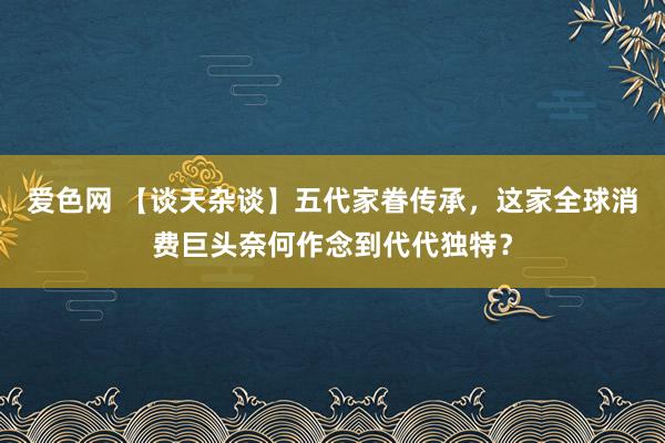 爱色网 【谈天杂谈】五代家眷传承，这家全球消费巨头奈何作念到代代独特？