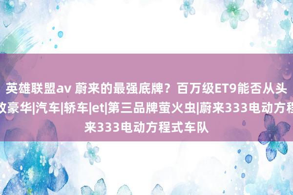 英雄联盟av 蔚来的最强底牌？百万级ET9能否从头界说行政豪华|汽车|轿车|et|第三品牌萤火虫|蔚来333电动方程式车队