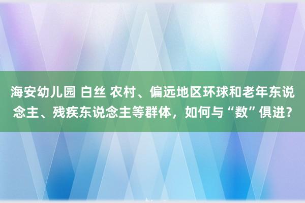 海安幼儿园 白丝 农村、偏远地区环球和老年东说念主、残疾东说念主等群体，如何与“数”俱进？