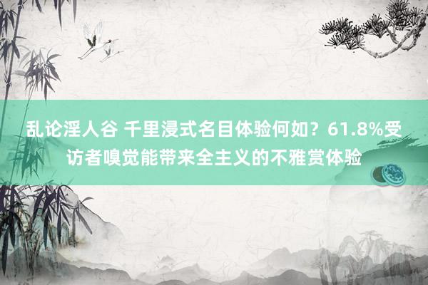 乱论淫人谷 千里浸式名目体验何如？61.8%受访者嗅觉能带来全主义的不雅赏体验