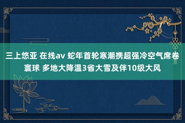 三上悠亚 在线av 蛇年首轮寒潮携超强冷空气席卷寰球 多地大降温3省大雪及伴10级大风