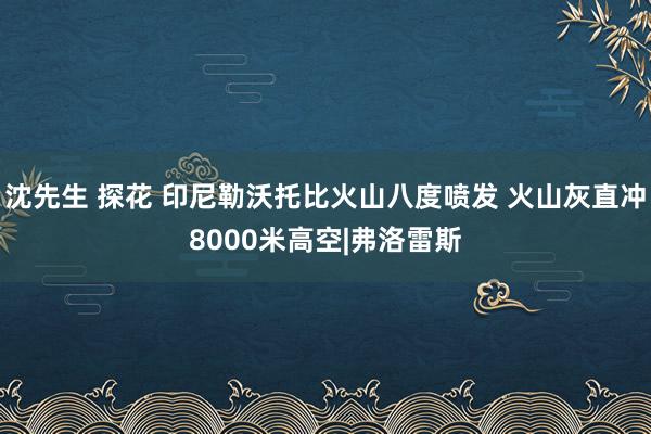 沈先生 探花 印尼勒沃托比火山八度喷发 火山灰直冲8000米高空|弗洛雷斯