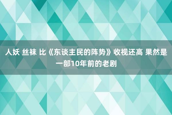 人妖 丝袜 比《东谈主民的阵势》收视还高 果然是一部10年前的老剧