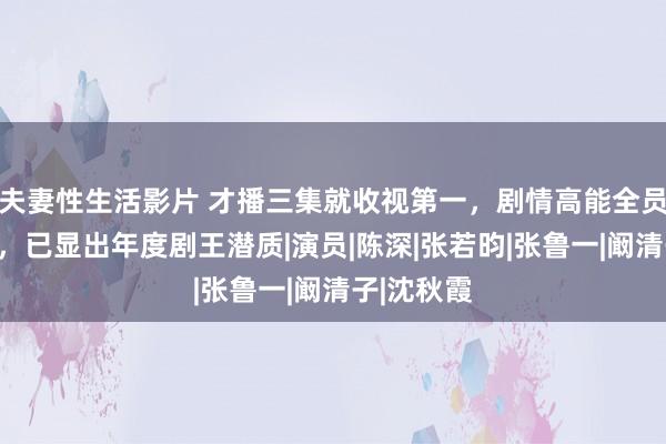 夫妻性生活影片 才播三集就收视第一，剧情高能全员演技在线，已显出年度剧王潜质|演员|陈深|张若昀|张鲁一|阚清子|沈秋霞