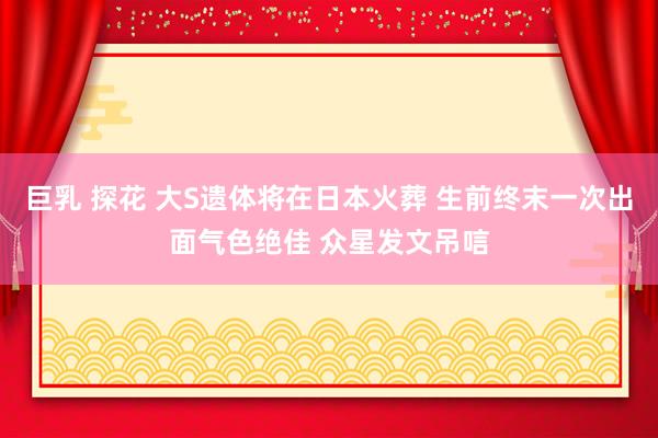 巨乳 探花 大S遗体将在日本火葬 生前终末一次出面气色绝佳 众星发文吊唁