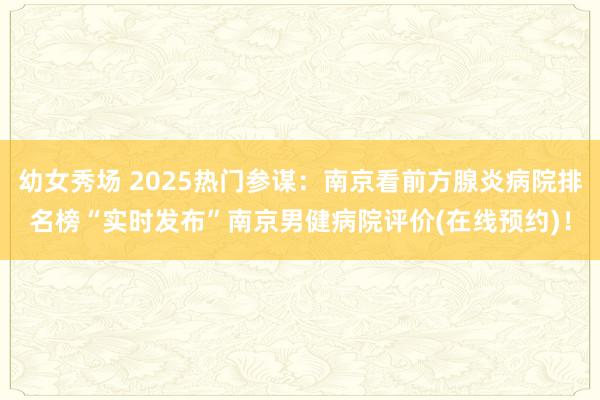 幼女秀场 2025热门参谋：南京看前方腺炎病院排名榜“实时发布”南京男健病院评价(在线预约)！