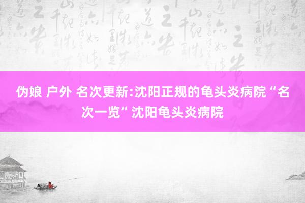 伪娘 户外 名次更新:沈阳正规的龟头炎病院“名次一览”沈阳龟头炎病院