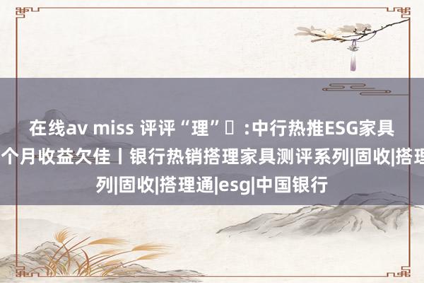 在线av miss 评评“理”⑪:中行热推ESG家具严控权柄仓位近1个月收益欠佳丨银行热销搭理家具测评系列|固收|搭理通|esg|中国银行