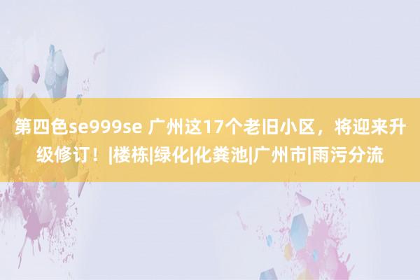 第四色se999se 广州这17个老旧小区，将迎来升级修订！|楼栋|绿化|化粪池|广州市|雨污分流