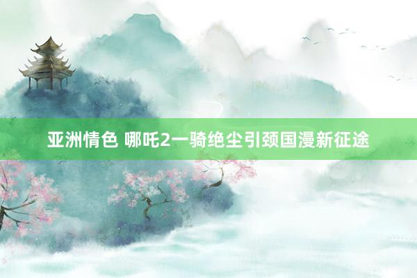 亚洲情色 哪吒2一骑绝尘引颈国漫新征途