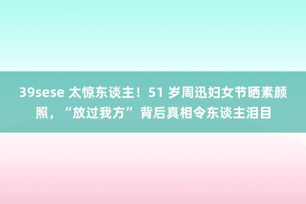 39sese 太惊东谈主！51 岁周迅妇女节晒素颜照，“放过我方” 背后真相令东谈主泪目