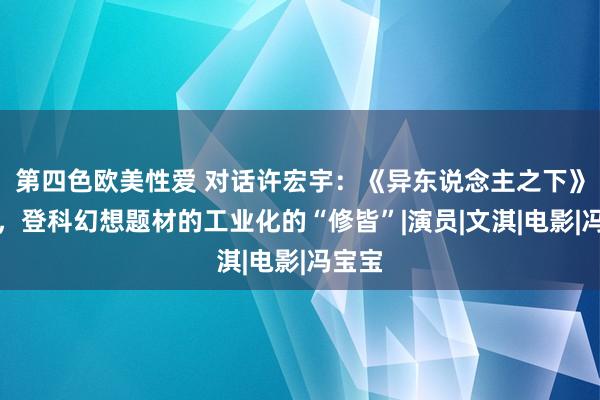 第四色欧美性爱 对话许宏宇：《异东说念主之下》系列，登科幻想题材的工业化的“修皆”|演员|文淇|电影|冯宝宝